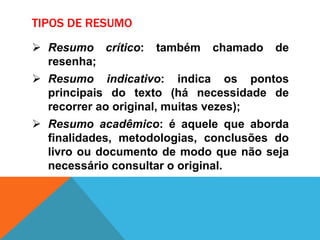 TIPOS DE RESUMO
 Resumo crítico: também chamado de
resenha;
 Resumo indicativo: indica os pontos
principais do texto (há necessidade de
recorrer ao original, muitas vezes);
 Resumo acadêmico: é aquele que aborda
finalidades, metodologias, conclusões do
livro ou documento de modo que não seja
necessário consultar o original.
 