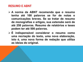 RESUMO E ABNT
 A norma da ABNT recomenda que o resumo
tenha até 100 palavras se for de notas e
comunicações breves. Se se tratar de resumo
de monografias e artigos, sua extensão será de
até 250 palavras. Resumo de relatórios e teses
podem ter até 500 palavras.
 É indispensável considerar o resumo como
uma recriação do texto, uma nova elaboração,
isto é, uma nova forma de redação que utiliza
as ideias do original.
 