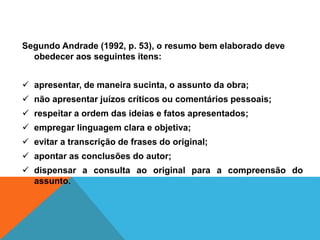 Segundo Andrade (1992, p. 53), o resumo bem elaborado deve
obedecer aos seguintes itens:
 apresentar, de maneira sucinta, o assunto da obra;
 não apresentar juízos críticos ou comentários pessoais;
 respeitar a ordem das ideias e fatos apresentados;
 empregar linguagem clara e objetiva;
 evitar a transcrição de frases do original;
 apontar as conclusões do autor;
 dispensar a consulta ao original para a compreensão do
assunto.
 