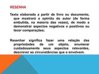 RESENHA
Texto elaborado a partir de livro ou documento,
que mostrará a opinião do autor (de forma
embutida, na maioria das vezes), de modo a
demonstrar aspectos negativos e positivos ou
tecer comparações;
Resenhar significa fazer uma relação das
propriedades de um objeto, enumerar
cuidadosamente seus aspectos relevantes,
descrever as circunstâncias que o envolvem.
 