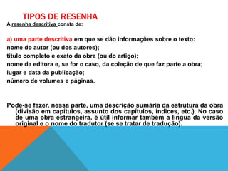 TIPOS DE RESENHA
A resenha descritiva consta de:
a) uma parte descritiva em que se dão informações sobre o texto:
nome do autor (ou dos autores);
título completo e exato da obra (ou do artigo);
nome da editora e, se for o caso, da coleção de que faz parte a obra;
lugar e data da publicação;
número de volumes e páginas.
Pode-se fazer, nessa parte, uma descrição sumária da estrutura da obra
(divisão em capítulos, assunto dos capítulos, índices, etc.). No caso
de uma obra estrangeira, é útil informar também a língua da versão
original e o nome do tradutor (se se tratar de tradução).
 