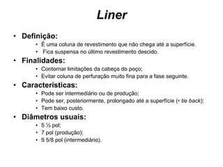 Liner
• Definição:
      • É uma coluna de revestimento que não chega até a superfície.
      • Fica suspensa no último revestimento descido.
• Finalidades:
      • Contornar limitações da cabeça do poço;
      • Evitar coluna de perfuração muito fina para a fase seguinte.
• Características:
      • Pode ser intermediário ou de produção;
      • Pode ser, posteriormente, prolongado até a superfície (• tie back);
      • Tem baixo custo.
• Diâmetros usuais:
      • 5 ½ pol;
      • 7 pol (produção);
      • 9 5/8 pol (intermediário).
 