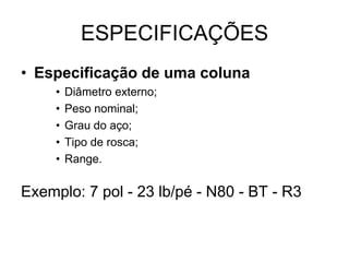 ESPECIFICAÇÕES
• Especificação de uma coluna
     •   Diâmetro externo;
     •   Peso nominal;
     •   Grau do aço;
     •   Tipo de rosca;
     •   Range.

Exemplo: 7 pol - 23 lb/pé - N80 - BT - R3
 