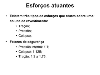Esforços atuantes
• Existem três tipos de esforços que atuam sobre uma
  coluna de revestimento:
     • Tração;
     • Pressão;
     • Colapso.
• Fatores de segurança
     • Pressão interna: 1,1;
     • Colapso: 1,125;
     • Tração: 1,3 a 1,75.
 