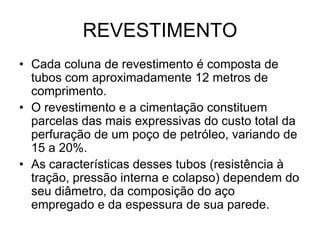 REVESTIMENTO
• Cada coluna de revestimento é composta de
  tubos com aproximadamente 12 metros de
  comprimento.
• O revestimento e a cimentação constituem
  parcelas das mais expressivas do custo total da
  perfuração de um poço de petróleo, variando de
  15 a 20%.
• As características desses tubos (resistência à
  tração, pressão interna e colapso) dependem do
  seu diâmetro, da composição do aço
  empregado e da espessura de sua parede.
 