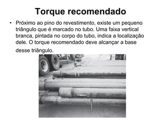 Torque recomendado
• Próximo ao pino do revestimento, existe um pequeno
  triângulo que é marcado no tubo. Uma faixa vertical
  branca, pintada no corpo do tubo, indica a localização
  dele. O torque recomendado deve alcançar a base
  desse triângulo.
 