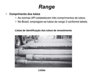 Range
• Comprimento dos tubos
     • As normas API estabelecem três comprimentos de tubos.
     • No Brasil, empregam-se tubos de range 3 conforme tabela.


       Listas de identificação dos tubos de revestimento




                           Listas
 