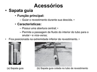 Acessórios
• Sapata guia
        • Função principal:
            – Guiar o revestimento durante sua descida. •
        • Características:
           – Possui uma abertura central; •
           – Permite a passagem de fluido do interior do tubo para o
             anular • e vice-versa;
• Fica posicionada na extremidade inferior de revestimento. •




 (a) Sapata guia          (b) Sapata guia colada no tubo de revestimento
 