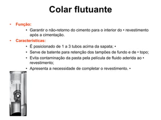Colar flutuante
•   Função:
         • Garantir o não-retorno do cimento para o interior do • revestimento
           após a cimentação.
•   Características:
         • É posicionado de 1 a 3 tubos acima da sapata; •
         • Serve de batente para retenção dos tampões de fundo e de • topo;
         • Evita contaminação da pasta pela película de fluido aderida ao •
           revestimento;
         • Apresenta a necessidade de completar o revestimento. •
 