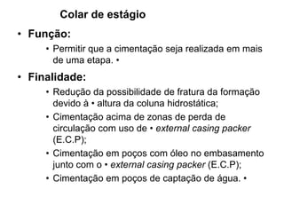 Colar de estágio
• Função:
     • Permitir que a cimentação seja realizada em mais
       de uma etapa. •
• Finalidade:
     • Redução da possibilidade de fratura da formação
       devido à • altura da coluna hidrostática;
     • Cimentação acima de zonas de perda de
       circulação com uso de • external casing packer
       (E.C.P);
     • Cimentação em poços com óleo no embasamento
       junto com o • external casing packer (E.C.P);
     • Cimentação em poços de captação de água. •
 