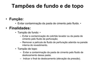 Tampões de fundo e de topo

• Função:
     • Evitar contaminação da pasta de cimento pelo fluido. •
• Finalidades:
     • Tampão de fundo: •
         – Evitar a contaminação do colchão lavador ou da pasta de
           cimento pelo fluido de perfuração;
         – Remover a película de fluido de perfuração aderida na parede
           interna do revestimento.
     • Tampão de topo:
         – Evitar a contaminação da pasta de cimento pelo fluido de
           deslocamento dessa pasta;
         – Indicar o final do deslocamento (elevação da pressão).
 