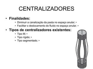 CENTRALIZADORES
• Finalidades:
     • Diminuir a canalização da pasta no espaço anular; •
     • Facilitar o deslocamento do fluido no espaço anular. •
• Tipos de centralizadores existentes:
     • Tipo M; •
     • Tipo rígido; •
     • Tipo segmentado. •
 