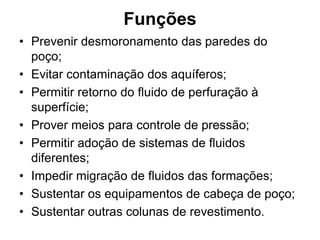 Funções
• Prevenir desmoronamento das paredes do
  poço;
• Evitar contaminação dos aquíferos;
• Permitir retorno do fluido de perfuração à
  superfície;
• Prover meios para controle de pressão;
• Permitir adoção de sistemas de fluidos
  diferentes;
• Impedir migração de fluidos das formações;
• Sustentar os equipamentos de cabeça de poço;
• Sustentar outras colunas de revestimento.
 
