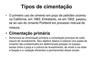 Tipos de cimentação
• O primeiro uso de cimento em poço de petróleo ocorreu
  na Califórnia, em 1883. Entretanto, só em 1902, passou-
  se ao uso do cimento Portland em processo manual de
  mistura.
• Cimentação primária
• Denomina-se cimentação primária a cimentação principal de cada
  coluna de revestimento. Seu objetivo básico é colocar uma pasta de
  cimento não-contaminada em determinada posição no espaço
  anular entre o poço e a coluna de revestimento, de modo a se obter
  a fixação e a vedação eficientes e permanentes desse anular.
 