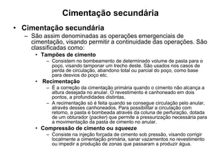 Cimentação secundária
• Cimentação secundária
  – São assim denominadas as operações emergenciais de
    cimentação, visando permitir a continuidade das operações. São
    classificadas como:
     • Tampões de cimento
         – Consistem no bombeamento de determinado volume de pasta para o
           poço, visando tamponar um trecho deste. São usados nos casos de
           perda de circulação, abandono total ou parcial do poço, como base
           para desvios do poço etc.
     • Recimentação
         – É a correção da cimentação primária quando o cimento não alcança a
           altura desejada no anular. O revestimento é canhoneado em dois
           pontos, a profundidades distintas.
         – A recimentação só é feita quando se consegue circulação pelo anular,
           através desses canhoneados. Para possibilitar a circulação com
           retorno, a pasta é bombeada através da coluna de perfuração, dotada
           de um obturador (packer) que permite a pressurização necessária para
           a movimentação da pasta de cimento no anular.
     • Compressão de cimento ou squeeze
         – Consiste na injeção forçada de cimento sob pressão, visando corrigir
           localmente a cimentação primária, sanar vazamentos no revestimento
           ou impedir a produção de zonas que passaram a produzir água.
 