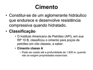 Cimento
• Constitui-se de um aglomerante hidráulico
  que endurece e desenvolve resistência
  compressiva quando hidratado.
• Classificação
    • O Instituto Americano de Petróleo (API), em sua
      RP 10 B, classificou o cimento para poços de
      petróleo em oito classes, a saber :
    • Cimento classe A
       – Pode ser usado até a profundidade de 1.830 m, quando
         não se exigem propriedades essenciais
 