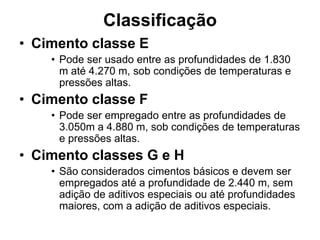 Classificação
• Cimento classe E
    • Pode ser usado entre as profundidades de 1.830
      m até 4.270 m, sob condições de temperaturas e
      pressões altas.
• Cimento classe F
    • Pode ser empregado entre as profundidades de
      3.050m a 4.880 m, sob condições de temperaturas
      e pressões altas.
• Cimento classes G e H
    • São considerados cimentos básicos e devem ser
      empregados até a profundidade de 2.440 m, sem
      adição de aditivos especiais ou até profundidades
      maiores, com a adição de aditivos especiais.
 