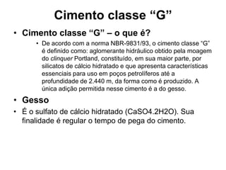Cimento classe “G”
• Cimento classe “G” – o que é?
      • De acordo com a norma NBR-9831/93, o cimento classe “G”
        é definido como: aglomerante hidráulico obtido pela moagem
        do clinquer Portland, constituído, em sua maior parte, por
        silicatos de cálcio hidratado e que apresenta características
        essenciais para uso em poços petrolíferos até a
        profundidade de 2.440 m, da forma como é produzido. A
        única adição permitida nesse cimento é a do gesso.
• Gesso
• É o sulfato de cálcio hidratado (CaSO4.2H2O). Sua
  finalidade é regular o tempo de pega do cimento.
 