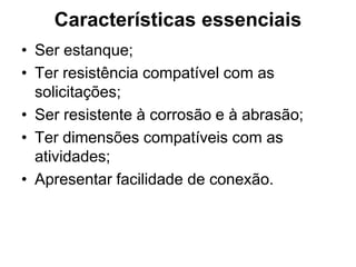 Características essenciais
• Ser estanque;
• Ter resistência compatível com as
  solicitações;
• Ser resistente à corrosão e à abrasão;
• Ter dimensões compatíveis com as
  atividades;
• Apresentar facilidade de conexão.
 