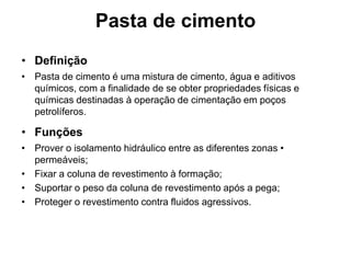 Pasta de cimento
• Definição
• Pasta de cimento é uma mistura de cimento, água e aditivos
  químicos, com a finalidade de se obter propriedades físicas e
  químicas destinadas à operação de cimentação em poços
  petrolíferos.

• Funções
• Prover o isolamento hidráulico entre as diferentes zonas •
  permeáveis;
• Fixar a coluna de revestimento à formação;
• Suportar o peso da coluna de revestimento após a pega;
• Proteger o revestimento contra fluidos agressivos.
 