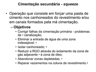 Cimentação secundária - squeeze

• Operação que consiste em forçar uma pasta de
  cimento nos canhoneados do revestimento e/ou
  em canais formados pela má cimentação.
   – Objetivos
     • Corrigir falhas da cimentação primária - problemas
       de • canalização;
     • Eliminar a entrada de água de uma zona
       indesejável; •
     • Isolar canhoneado; •
     • Reduzir a RGO através do isolamento da zona de
       gás adjacente • à zona de óleo;
     • Abandonar zonas depletadas; •
     • Reparar vazamentos na coluna de revestimento.•
 