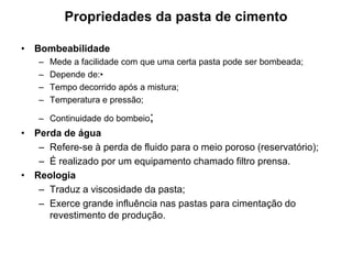 Propriedades da pasta de cimento

• Bombeabilidade
   –   Mede a facilidade com que uma certa pasta pode ser bombeada;
   –   Depende de:•
   –   Tempo decorrido após a mistura;
   –   Temperatura e pressão;

   – Continuidade do bombeio;
• Perda de água
   – Refere-se à perda de fluido para o meio poroso (reservatório);
   – É realizado por um equipamento chamado filtro prensa.
• Reologia
   – Traduz a viscosidade da pasta;
   – Exerce grande influência nas pastas para cimentação do
     revestimento de produção.
 