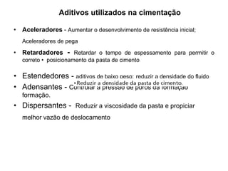 Aditivos utilizados na cimentação

• Aceleradores - Aumentar o desenvolvimento de resistência inicial;
   Aceleradores de pega

• Retardadores - Retardar o tempo de espessamento para permitir o
   correto • posicionamento da pasta de cimento

• Estendedores - aditivos de baixo peso; reduzir a densidade do fluido
• Adensantes - Controlar a pressão de poros da formação
   formação.
• Dispersantes - Reduzir a viscosidade da pasta e propiciar
   melhor vazão de deslocamento
 