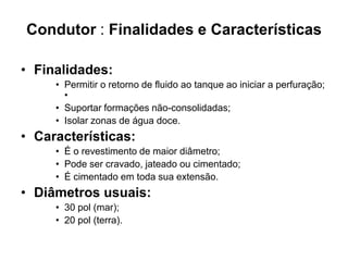 Condutor : Finalidades e Características

• Finalidades:
     • Permitir o retorno de fluido ao tanque ao iniciar a perfuração;
       •
     • Suportar formações não-consolidadas;
     • Isolar zonas de água doce.
• Características:
     • É o revestimento de maior diâmetro;
     • Pode ser cravado, jateado ou cimentado;
     • É cimentado em toda sua extensão.
• Diâmetros usuais:
     • 30 pol (mar);
     • 20 pol (terra).
 