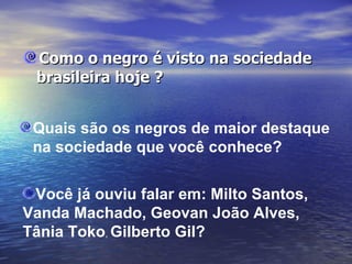 Como o negro é visto na sociedade brasileira hoje ? Quais são os negros de maior destaque  na sociedade que você conhece?    Você já ouviu falar em: Milto Santos,  Vanda Machado, Geovan João Alves,  Tânia Toko ,  Gilberto Gil?    