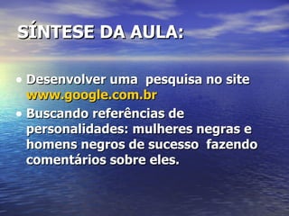 SÍNTESE DA AULA:  Desenvolver uma  pesquisa no site  www.google.com.br Buscando referências de personalidades: mulheres negras e homens negros de sucesso  fazendo comentários sobre eles.  