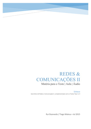 REDES &
COMUNICAÇÕES II
Matéria para o Teste | Aula | Áudio
Rui	
  Dazevedo	
  /	
  Tiago	
  Mateus	
  –Jul	
  2015	
  
	
  	
  	
  	
  	
  	
  
Síntese	
  
Aula	
  Extra	
  de	
  Redes	
  e	
  Comunicação	
  II,	
  complementada	
  com	
  os	
  Testes	
  Tipo	
  I	
  e	
  II	
  
 