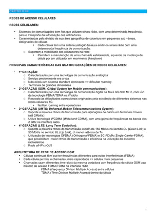 9
REDES DE ACESSO CELULARES
REDES CELULARES:
• Sistemas de comunicações sem fios que utilizam sinais rádio, com uma determinada frequência,
para o transporte da informação dos utilizadores.
• Caracterizadas pela divisão da sua área geográfica de cobertura em pequenas sub –áreas,
designadas de células
! Cada célula tem uma antena (estação base) a emitir os sinais rádio com uma
determinada frequência de comunicação.
O Suportam a mobilidade dos utilizadores na rede:
! Permitem a manutenção de uma chamada estabelecida, aquando da mudança de
célula por um utilizador em movimento (handover)
PRINCIPAIS CARACTERÍSTICAS DAS QUATRO GERAÇÕES DE REDES CELULARES:
• 1ª GERAÇÃO:
O Caracterizadas por uma tecnologia de comunicação analógica
O Serviço predominante era a voz
O Não existiu um sistema standard dominante => dificultar roaming
O Terminais de grandes dimensões
• 2ª GERAÇÃO (GSM: Global System for Mobile communications):
O Caracterizadas por uma tecnologia de comunicação digital na faixa dos 900 MHz, com uso
da tecnologia FDMA/TDMA na i/f rádio
O Resposta às dificuldades operacionais originadas pela existência de diferentes sistemas nas
redes celulares 1G
! facilitar roaming entre operadores
• 3ª GERAÇÃO (UMTS: Universal Mobile Telecommunications System):
O Suporte a maiores ritmos de transmissão para aplicações de dados em terminais móveis
(até 2Mbit/s)
O Utiliza tecnologia WCDMA (Wideband CDMA), com uma gama de frequências na banda dos
2 GHz na interface rádio
• 4ª GERAÇÃO (LTE: Long Term Evolution):
O Suporte a maiores ritmos de transmissão inicial/ até 150 Mbit/s no sentido DL (Down Link) e
50 Mbit/s no sentido UL (Up Link), c menor latência de Tx
O Utilização de tecnologias OFDMA (Orthogonal FDMA) e SC-FDMA (Single Carrier-FDMA),
que possibilitam maior ritmos de transmissão e eficiência na utilização do espectro
radioelétrico
O Rede all-IP c QoS
ARQUITETURA DE REDE DE ACESSO GSM:
• Células continuas têm que ter frequências diferentes para evitar interferências (FDMA)
• Cada célula permite n chamadas, mais capacidade => células mais pequenas
• Chamadas usam diferentes time–slots da mesma portadora com frequência da célula GSM usa
método de acesso FDMA/TDMA na interface rádio
FDMA (Frequency Divison Multiple Access) entre células
TDMA (Time Divison Multiple Access) dentro da célula
 