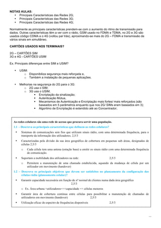 10
NOTAS AULAS:
• Principais Características das Redes 2G;
• Principais Características das Redes 3G;
• Principais Características das Redes 4G;
Normalmente as principais características prendem-se com o aumento do ritmo de transmissão para
dados. Outras características têm a ver com o rádio, GSM usado no FDMA e TDMA, no 2G e 3G são
usados código CDMA e o 4G (voltou par trás), aproximando-se mais do 2G – FDMA e transmissão de
vários sinais em simultâneo.
CARTÕES USADOS NOS TERMINAIS?
2G – CARTÕES SIM
3G e 4G - CARTÕES USIM
Ex. Principais diferenças entre SIM e USIM?
• USIM:
o Disponibiliza segurança mais reforçada e,
o Também a instalação de pequenas aplicações.
• Melhorias na segurança do 2G para o 3G:
o 2G usa o SIM;
o 3G usa o USIM;
! Encriptação da sinalização;
! Autenticação Mútua,
! Mecanismos de Autenticação e Encriptação mais fortes/ mais reforçados (são
baseados em 5 parâmetros enquanto que nos 2G/ SIMs eram baseados em 3);
! Algoritmo de Encriptação é extendido até ao Concentrador;
As redes celulares são uma rede de acesso que procura servir uma população.
1.1 – Descreva as principais características que definem as redes celulares?
• Sistemas de comunicações sem fios que utilizam sinais rádio, com uma determinada frequência, para o
transporte da informação dos utilizadores. 2,5/3
• Caracterizadas pela divisão da sua área geográfica de cobertura em pequenas sub–áreas, designadas de
células 2,5/3
o Cada célula tem uma antena (estação base) a emitir os sinais rádio com uma determinada frequência
de comunicação.
• Suportam a mobilidade dos utilizadores na rede: 2,5/3
o Permitem a manutenção de uma chamada estabelecida, aquando da mudança de célula por um
utilizador em movimento (handover)
1.2 – Descreva os principais objetivos que devem ser satisfeitos no planeamento da configuração das
células rádio (planeamento celular)?
• Garantir capacidade necessária em função do nº normal de clientes numa dada área geográfica
2,5/3
o Ex. Área urbana +utilizadores=>+capacidade => células menores
• Garantir área de cobertura continua entre células para possibilitar a manutenção de chamadas de
utilizadores em movimento (handover) 2,5/3
• Utilização eficaz do espectro de frequências disponíveis 2,5/3
 
