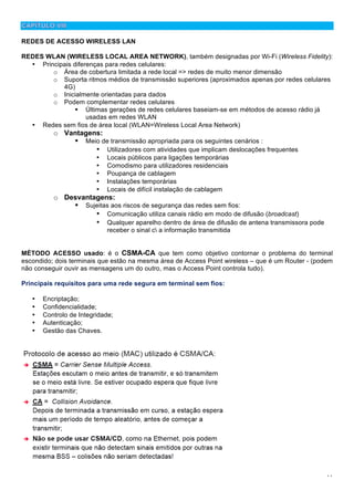 11
REDES DE ACESSO WIRELESS LAN
REDES WLAN (WIRELESS LOCAL AREA NETWORK), também designadas por Wi-Fi (Wireless Fidelity):
• Principais diferenças para redes celulares:
o Área de cobertura limitada a rede local => redes de muito menor dimensão
o Suporta ritmos médios de transmissão superiores (aproximados apenas por redes celulares
4G)
o Inicialmente orientadas para dados
o Podem complementar redes celulares
! Últimas gerações de redes celulares baseiam-se em métodos de acesso rádio já
usadas em redes WLAN
• Redes sem fios de área local (WLAN=Wireless Local Area Network)
o Vantagens:
! Meio de transmissão apropriada para os seguintes cenários :
• Utilizadores com atividades que implicam deslocações frequentes
• Locais públicos para ligações temporárias
• Comodismo para utilizadores residenciais
• Poupança de cablagem
• Instalações temporárias
• Locais de difícil instalação de cablagem
o Desvantagens:
! Sujeitas aos riscos de segurança das redes sem fios:
• Comunicação utiliza canais rádio em modo de difusão (broadcast)
• Qualquer aparelho dentro de área de difusão de antena transmissora pode
receber o sinal c a informação transmitida
MÉTODO ACESSO usado: é o CSMA-CA que tem como objetivo contornar o problema do terminal
escondido; dois terminais que estão na mesma área de Access Point wireless – que é um Router - (podem
não conseguir ouvir as mensagens um do outro, mas o Access Point controla tudo).
Principais requisitos para uma rede segura em terminal sem fios:
• Encriptação;
• Confidencialidade;
• Controlo de Integridade;
• Autenticação;
• Gestão das Chaves.
 
