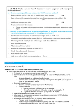 12
REDES DE NOVA GERAÇÃO
PRINCIPAIS CARACTERÍSTICAS DO PROTOCOLO SIP?
• Principais características do SIP (Session Initiation Protocol): RFC 3261:
O Protocolo de controlo predominante nas redes NGN
O Controlo de estabelecimento, gestão e terminação de sessões MM (Multimedia) peer-to-
peer
! Uma sessão pode ter múltiplas ligações/canais
! Uma sessão é caracterizada por um conjunto de parâmetros (SIP) que se aplicam a
todas as ligações dessa sessão
O Orientado para a internet:
! Definido por IETF (Internet Engineering Task Force)
! Protocolo flexível:
• Apenas controla o estabelecimento de sessões
• Outras funcionalidade são delegadas em protocolos da pilha IP
• Suporte multimédia: transporta qualquer tipo de media
o Independente de plataformas e aplicações
o Informação de controlo de chamadas é transmitida em modo texto (~HTTP): facilitar
implementação e debugging
o Endereços SIP designados de URI (Uniform Resource Identifier)
! Formato geral: sip: user@sip.domain
! Traduzidos por DNS (Domain Name System) : SIP URI <=> end IP, ou ENUM:
(tElephone NUmber Mapping): SIP URI <=>Nº Telefone
As rede WLAN (Wireless Local Area Network) são uma rede de acesso que procura servir um conjunto
de utilizadores locais.
2.1 – Descreva as principais diferenças entre as redes WLAN e as redes celulares?
• Área de cobertura limitada a rede local => redes de muito menor dimensão 2,5/4
• Suporta ritmos médios de transmissão superiores (aproximados apenas por redes celulares 4G)
2,5/4
• Inicialmente orientadas para dados 2,5/4
• Podem complementar redes celulares 2,5/4
o Últimas gerações de redes celulares baseiam-se em métodos de acesso rádio já usadas em redes
WLAN
2.2 – Indique as principais melhorias introduzidas no protocolo de segurança WPA (Wi-Fi Protected
Access) relativamente ao protocolo WEP (Wired Equivalent Privacy)?
• Possibilidade de usar e renovar um conjunto de chaves por sessão => uso de EAP
• Credenciais de utilizadores geridas por servidor AAA (Authentication, Authorization and Accounting)
• Mesmo algoritmo de encriptação RC4 fortalecido por uso de chaves diferentes
• Com autenticação mútua
• VI estendido a 48 bits e variável
• Controlo de integridade c algoritmo de síntese (MIC)
• Uso de chaves derivadas de chave mestre
• Com proteção contra replay
Cada tópico vale 2,5/4, por isso, bastava indicarem 4 tópicos
 