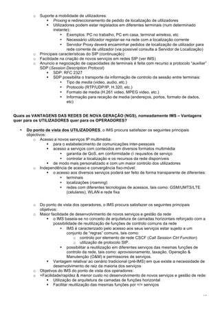 13
o Suporte a mobilidade de utilizadores:
! Proxing e redireccionamento de pedido de localização de utilizadores
! Utilizadores podem estar registados em diferentes terminais (num determinado
instante):
• Exemplos: PC no trabalho, PC em casa, terminal wireless, etc
• Necessário utilizador registar-se na rede com a localização corrente
• Servidor Proxy deverá encaminhar pedidos de localização de utilizador para
rede corrente de utilizador (via possível consulta a Servidor de Localização)
o Principais características do SIP (continuação):
o Facilidade na criação de novos serviços em redes SIP (ver IMS)
o Anuncio e negociação de capacidades de terminais é feita com recurso a protocolo “auxiliar”
SDP (Session Description Protocol)
! SDP: RFC 2327
! SDP possibilita o transporte da informação de controlo da sessão entre terminais:
• Tipo de media (video, audio, etc.)
• Protocolo (RTP/UDP/IP, H.320, etc.)
• Formato de media (H.261 video, MPEG video, etc.)
• Informação para receção de media (endereços, portos, formato de dados,
etc)
Quais as VANTAGENS DAS REDES DE NOVA GERAÇÃO (NGS), nomeadamente IMS – Vantagens
quer para os UTILIZADORES quer para os OPERADORES?
• Do ponto de vista dos UTILIZADORES, o IMS procura satisfazer os seguintes principais
objectivos:
o Acesso a novos serviços IP multimédia:
! para o estabelecimento de comunicações inter-pessoais
! acesso a serviços com conteúdos em diversos formatos multimédia
• garantia de QoS, em conformidade c requisitos de serviço
• controlar a localização e os recursos da rede disponíveis
! de modo mais personalizado e com um maior controlo dos utilizadores
o Independência de acesso e convergência fixo-móvel:
! o acesso aos diversos serviços poderá ser feito de forma transparente de diferentes:
• terminais
• localizações (roaming)
• redes com diferentes tecnologias de acessos, tais como: GSM/UMTS/LTE
(celulares), WLAN e rede fixa
o Do ponto de vista dos operadores, o IMS procura satisfazer os seguintes principais
objetivos:
o Maior facilidade de desenvolvimento de novos serviços e gestão da rede
! o IMS baseia-se no conceito de arquitetura de camadas horizontais reforçado com a
possibilidade de reutilização de funções de controlo comuns da rede
• IMS é caracterizado pelo acesso aos seus serviços estar sujeito a um
conjunto de “regras” comuns, tais como:
o controlo por elemento de rede CSCF (Call Session Ctrl Function)
o utilização de protocolo SIP.
• possibilitar a reutilização em diferentes serviços das mesmas funções de
controlo da rede, tais como: aprovisionamento, taxação, Operação &
Manutenção (O&M) e permissores de serviços.
! Vantagem relativa/ ao cenário tradicional (pré-IMS) em que existe a necessidade de
desenvolvimento de raiz da maioria dos serviços
o Objetivos do IMS do ponto de vista dos operadores:
o +Facilidade/rapidez & menor custo no desenvolvimento de novos serviços e gestão de rede:
! Utilização de arquitetura de camadas de funções horizontal
! Facilitar reutilização das mesmas funções por =/= serviços
 