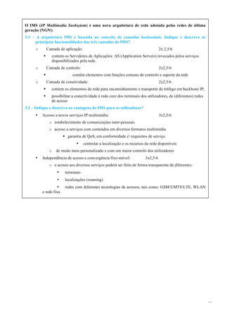 14
O IMS (IP Multimedia Susbsytem) é uma nova arquitetura de rede adotada pelas redes de última
geração (NGN):
3.1 – A arquitetura IMS é baseada no conceito de camadas horizontais. Indique e descreva as
principais funcionalidades das três camadas do IMS?
o Camada de aplicação: 2x 2,5/6
§ contem os Servidores de Aplicações: AS (Application Servers) invocados pelos serviços
disponibilizados pela rede.
o Camada de controlo: 2x2,5/6
§ contém elementos com funções comuns de controlo e suporte da rede
o Camada de conetividade: 2x2,5/6
§ contem os elementos de rede para encaminhamento e transporte de tráfego em backbone IP,
§ possibilitar a conectividade à rede core dos terminais dos utilizadores, de (diferentes) redes
de acesso
3.2 – Indique e descreva as vantagens do IMS para os utilizadores?
• Acesso a novos serviços IP multimédia: 3x2,5/6
o estabelecimento de comunicações inter-pessoais
o acesso a serviços com conteúdos em diversos formatos multimédia
§ garantia de QoS, em conformidade c requisitos de serviço
• controlar a localização e os recursos da rede disponíveis
o de modo mais personalizado e com um maior controlo dos utilizadores
• Independência de acesso e convergência fixo-móvel: 3x2,5/6
o o acesso aos diversos serviços poderá ser feito de forma transparente de diferentes:
• terminais
• localizações (roaming)
• redes com diferentes tecnologias de acessos, tais como: GSM/UMTS/LTE, WLAN
e rede fixa
 