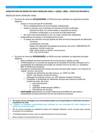 2
ARQUITETURA DE REDES DE NOVA GERAÇÃO (NGS) => [NGS] = [IMS] - (TESTE DE REVISÃO I)
REDES DE NOVA GERAÇÃO (GNS):
• Do ponto de vista dos UTILIZADORES, as NGN procuram satisfazer os seguintes principais
objetivos:
o Acesso a novos serviços IP multimédia:
• Para o estabelecimento de comunicações interpessoais;
• Acesso a serviços com conteúdos em diversos formatos multimédia
– Garantia de QoS, em conformidade c requisitos de serviço
– Controlar a localização e os recursos da rede disponíveis
• De modo mais personalizado e com um maior controlo dos utilizadores
o Independência de acesso e convergência fixo-móvel:
• O acesso aos diversos serviços poderá ser feito de forma transparente de diferentes:
– Terminais
– Localizações (roaming)
– Redes com diferentes tecnologias de acessos, tais como: GSM/UMTS/LTE
(celulares), WLAN e rede fixa
GSM: Global System for Mobile communications
LTE: Long Term Evolution
• Do ponto de vista dos OPERADORES, as NGN procuram satisfazer os seguintes principais
objetivos:
o Maior facilidade de desenvolvimento de novos serviços e gestão da rede
o A NGN baseia-se no conceito de arquitetura de camadas horizontais reforçado com a
possibilidade de reutilização de funções de controlo comuns da rede, ex. arquitetura
IMS: IP Multimedia Subsytem
o Arquitetura caracterizada pelo acesso aos seus serviços estar sujeito a um conjunto de
“regras” comuns, tais como:
o Controlo por elementos de rede comuns, ex. CSCF em IMS
(CSCF: Call Session Control Function)
o Utilização de protocolo comum, ex. SIP (Session Initiation Protocol)
o Possibilitar a reutilização em diferentes serviços das mesmas funções de
controlo da rede, tais como:
! Aprovisionamento,
! Taxação,
! Operação & Manutenção (O&M) e
! Permissores de serviços.
o VANTAGEM relativamente ao cenário tradicional (pré-NGN) em que existe a
necessidade de desenvolvimento de raiz da maioria dos serviços
1. Os sinais com as mensagens de comunicações podem ser transportadas em diferentes formatos e
arquiteturas de rede.
1.2 - Indique as vantagens possibilitadas pela utilização de uma arquitetura de rede inteligente na
gestão de serviços da rede?
• SW do serviço carregado em plataforma própria (IN: Intelligent Network), sendo invocado pelos clientes
do serviço via Comutadores
• +Facilidade/rapidez & menor custo no desenvolvimento de novos serviços
• Menor impacto no funcionamento da rede
 