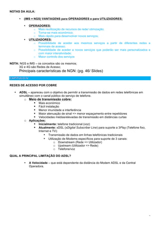 3
NOTAS DA AULA:
• (IMS = NGS) VANTAGENS para OPERADORES e para UTILIZADORES;
• OPERADORES:
o Mais reutilização de recursos de rede/ otimização;
o Torna-se mais económico;
o Mais rápido para desenvolver novos serviços;
• UTILIZADORES:
o Possibilidade de aceder aos mesmos serviços a partir de diferentes redes e
terminais de acesso;
o Possibilidade de aceder a novos serviços que poderão ser mais personalizados e
com maior interatividade;
o Maior controlo dos serviços
NOTA: NGS e IMS – os conceitos são os mesmos;
3G e 4G são Redes de Acesso;
Principais características de NGN: (pg. 46/ Slides)
REDES DE ACESSO POR COBRE
• ADSL – apareceu com o objetivo de permitir a transmissão de dados em redes telefónicas em
simultâneo com o canal público do serviço de telefone.
o Meio de transmissão cobre:
! Mais económico
! Fácil instalação
! Menor imunidade a interferência
! Maior atenuação de sinal => menor espaçamento entre repetidores
! Velocidades médias/elevadas de transmissão em distâncias curtas
o Aplicações:
! Inicialmente: telefone tradicional (voz)
! Atualmente: xDSL (xDigital Subscriber Line) para suporte a 3Play (Telefone fixo,
Internet e TV):
• Transmissão de dados em linhas telefónicas tradicionais
• Utilização de Modems específicos para suporte de 3 canais:
o Downstream (Rede => Utilizador)
o Upstream (Utilizador => Rede)
o Telefone/voz
QUAL A PRINCIPAL LIMITAÇÃO DO ADSL?
• A Velocidade – que está dependente da distância do Modem ADSL e da Central
Operadora.
 