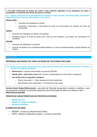 4
DIFERENÇA DAS REDES HFC PARA AS REDES DE TELEVISÃO POR CABO
Cenário Atual: Redes Bidirecionais – para além da Televisão transportam os dados e o telefone – para
isso acontecer é utilizado um protocolo específico para transmissão de dados em redes por cabo –
PROTOCOLO DOCSIS.
PRINCIPAIS CARACTERÍSTICAS DO PROTOCOLO DOCSIS:
• Gestão do Link;
• Gestão da Largura de Banda;
• Gestão de Clientes;
ELEMENTOS DE REDE:
• MODEM – do lado do utilizador final/ Cliente;
• CMTS – Modem Configuration System – do lado do Operador;
2.2 - Indique as principais características das atuais redes de acesso por cabo que possibilitam o suporte ao
serviço de transporte de dados?
• Bidirecional => suportar interatividade via protocolo DOCSIS
• Híbrida (HFC – hybrid fibre coax) Cabo Coaxial na distribuição final e Fibra ótica no backbone:
• Uso de fibra tem as seguintes vantagens:
o Reduzir atenuação => Maior espaçamento entre repetidores
o Disponibilizar maior capacidade => Transporte de mais canais
2. As redes tradicionais de acesso por cobre e cabo sofrerem upgrades na sua arquitetura de modo a
possibilitar o incremento dos ritmos de acesso à internet.
2.1 – Indique e descreva os novos elementos de rede que vieram suportar a tecnologia ADSL (Asymmetric
Digital Subscriber Line) nas redes telefónicas de cobre?
Modem ADSL:
• Colocado nas instalações do cliente
• Possibilita a modulação e transmissão de sinais de comunicação com maiores de ritmos de
transmissão
Splitter:
• Colocado nas instalações do cliente e do operador
• Possibilita separar os sinais de dados (US e DS) do sinal telefónico, que podem ser transmitidos em
simultâneo
DSLAM:
• Colocado nas instalações do operador
• Conjunto de Modems que multiplexam/desmultiplexam os sinais enviados/recebidos para/de Modems de
clientes
 