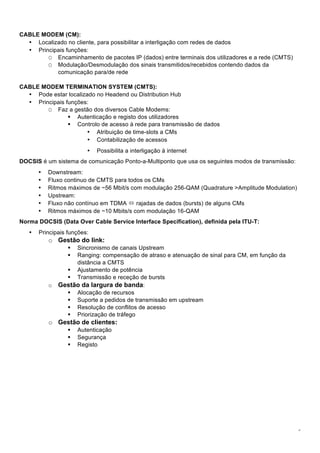 5
CABLE MODEM (CM):
• Localizado no cliente, para possibilitar a interligação com redes de dados
• Principais funções:
O Encaminhamento de pacotes IP (dados) entre terminais dos utilizadores e a rede (CMTS)
O Modulação/Desmodulação dos sinais transmitidos/recebidos contendo dados da
comunicação para/de rede
CABLE MODEM TERMINATION SYSTEM (CMTS):
• Pode estar localizado no Headend ou Distribution Hub
• Principais funções:
O Faz a gestão dos diversos Cable Modems:
! Autenticação e registo dos utilizadores
! Controlo de acesso à rede para transmissão de dados
• Atribuição de time-slots a CMs
• Contabilização de acessos
• Possibilita a interligação à internet
DOCSIS é um sistema de comunicação Ponto-a-Multiponto que usa os seguintes modos de transmissão:
• Downstream:
• Fluxo continuo de CMTS para todos os CMs
• Ritmos máximos de ~56 Mbit/s com modulação 256-QAM (Quadrature >Amplitude Modulation)
• Upstream:
• Fluxo não contínuo em TDMA " rajadas de dados (bursts) de alguns CMs
• Ritmos máximos de ~10 Mbits/s com modulação 16-QAM
Norma DOCSIS (Data Over Cable Service Interface Specification), definida pela ITU-T:
• Principais funções:
o Gestão do link:
! Sincronismo de canais Upstream
! Ranging: compensação de atraso e atenuação de sinal para CM, em função da
distância a CMTS
! Ajustamento de potência
! Transmissão e receção de bursts
o Gestão da largura de banda:
! Alocação de recursos
! Suporte a pedidos de transmissão em upstream
! Resolução de conflitos de acesso
! Priorização de tráfego
o Gestão de clientes:
! Autenticação
! Segurança
! Registo
 