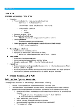 6
FIBRA ÓTICA
REDES DE ACESSO POR FIBRA ÓTICA
• Fibra ótica:
O Transmissão de raios óticos a uma dada frequência
! Conversão de sinal elétrico em luz
(Transmissão - lasers, leds; Receção – foto-díodos)
! Componentes das fibras:
• Vidro
• Plástico
o Pequeno tamanho e peso
o Imunidade a interferências
! Não são afetadas por campos eletromagnéticos externos
o Atenuação baixa
! Maior espaçamento entre repetidores
o Suporte a grandes velocidades de transmissão (velocidade da luz)
! N Gbit/s em dezenas de Kms
• Desvantagens relativas:
o Instalação mais cara do que cobre
o Ligações de terminações (alinhamento de fibras)
! Fibras com dimensões na ordem dos microns (1 cabelo)
• Aplicações:
o Interligação de redes (backbone)
o Comunicações de longa distancia, MANs e WANs
o Ligações residenciais (FTTH – Fiber To The Home), recente
• Incentivos:
o Necessidade de maior largura de Banda, decorrente da vulgarização de canais TV em
formato fullHD, ex. desporto
o Baixa de preços de TVs capazes de processarem formato fullHD (HD: High Definition)
o Limitação do cobre em termos de Largura de Banda, a custos razoáveis
• 2 Tipos de rede: AON e PON
AON: Active Optical Networks:
Fibras ligadas a elementos de rede ativos (ex. Ethernet edge switches):
• Efetuam o processamento e encaminhamento dos sinais das fibras
• Geral/ necessário converter sinal ótico em elétrico para poder processar o seu conteúdo:
• Requer o uso de transcievers ou conversores ótico/elétricos, equipamento com custos:
o Atualmente já podem ser usados comutadores óticos em serviços de comutação de
circuitos:
! Suporte a maiores ritmos de transmissão => atual/ 400 Gbit/s
! Não necessário conversão ótico/elétrica,
o Maior flexibilidade e redundância
o Requer utilização de maior quantidade de fibras
o Apropriado para ligações empresariais (menor quantidade)
o Tecnologia mais antiga
 
