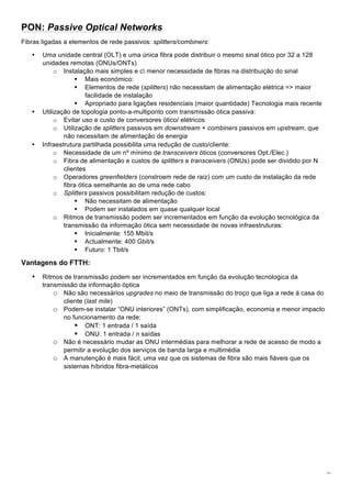 7
PON: Passive Optical Networks
Fibras ligadas a elementos de rede passivos: splitters/combiners:
• Uma unidade central (OLT) e uma única fibra pode distribuir o mesmo sinal ótico por 32 a 128
unidades remotas (ONUs/ONTs)
o Instalação mais simples e c menor necessidade de fibras na distribuição do sinal
! Mais económico:
! Elementos de rede (splitters) não necessitam de alimentação elétrica => maior
facilidade de instalação
! Apropriado para ligações residenciais (maior quantidade) Tecnologia mais recente
• Utilização de topologia ponto-a-multiponto com transmissão ótica passiva:
o Evitar uso e custo de conversores ótico/ elétricos
o Utilização de splitters passivos em downstream + combiners passivos em upstream, que
não necessitam de alimentação de energia
• Infraestrutura partilhada possibilita uma redução de custo/cliente:
o Necessidade de um nº mínimo de transceivers óticos (conversores Opt./Elec.)
o Fibra de alimentação e custos de splitters e transceivers (ONUs) pode ser dividido por N
clientes
o Operadores greenfielders (constroem rede de raiz) com um custo de instalação da rede
fibra ótica semelhante ao de uma rede cabo
o Splitters passivos possibilitam redução de custos:
! Não necessitam de alimentação
! Podem ser instalados em quase qualquer local
o Ritmos de transmissão podem ser incrementados em função da evolução tecnológica da
transmissão da informação ótica sem necessidade de novas infraestruturas:
! Inicialmente: 155 Mbit/s
! Actualmente: 400 Gbit/s
! Futuro: 1 Tbit/s
Vantagens do FTTH:
• Ritmos de transmissão podem ser incrementados em função da evolução tecnologica da
transmissão da informação óptica
o Não são necessários upgrades no meio de transmissão do troço que liga a rede à casa do
cliente (last mile)
o Podem-se instalar “ONU interiores” (ONTs), com simplificação, economia e menor impacto
no funcionamento da rede:
! ONT: 1 entrada / 1 saída
! ONU: 1 entrada / n saídas
o Não é necessário mudar as ONU intermédias para melhorar a rede de acesso de modo a
permitir a evolução dos serviços de banda larga e multimédia
o A manutenção é mais fácil, uma vez que os sistemas de fibra são mais fiáveis que os
sistemas híbridos fibra-metálicos
 