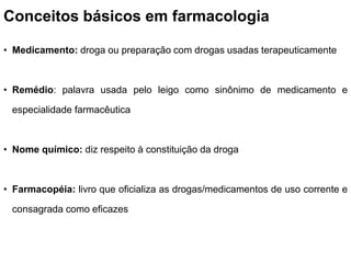 Conceitos básicos em farmacologia
• Medicamento: droga ou preparação com drogas usadas terapeuticamente
• Remédio: palavra usada pelo leigo como sinônimo de medicamento e
especialidade farmacêutica
• Nome químico: diz respeito à constituição da droga
• Farmacopéia: livro que oficializa as drogas/medicamentos de uso corrente e
consagrada como eficazes
 