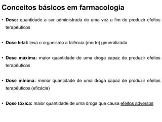 Conceitos básicos em farmacologia
• Dose: quantidade a ser administrada de uma vez a fim de produzir efeitos
terapêuticos
• Dose letal: leva o organismo a falência (morte) generalizada
• Dose máxima: maior quantidade de uma droga capaz de produzir efeitos
terapêuticos
• Dose mínima: menor quantidade de uma droga capaz de produzir efeitos
terapêuticos (eficácia)
• Dose tóxica: maior quantidade de uma droga que causa efeitos adversos
 