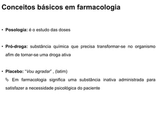 Conceitos básicos em farmacologia
• Posologia: é o estudo das doses
• Pró-droga: substância química que precisa transformar-se no organismo
afim de tornar-se uma droga ativa
• Placebo: “Vou agradar” , (latim)
 Em farmacologia significa uma substância inativa administrada para
satisfazer a necessidade psicológica do paciente
 