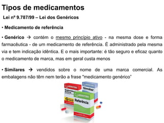 Tipos de medicamentos
Lei nº 9.787/99 – Lei dos Genéricos
• Medicamento de referência
• Genérico  contém o mesmo princípio ativo - na mesma dose e forma
farmacêutica - de um medicamento de referência. É administrado pela mesma
via e tem indicação idêntica. E o mais importante: é tão seguro e eficaz quanto
o medicamento de marca, mas em geral custa menos
• Similares  vendidos sobre o nome de uma marca comercial. As
embalagens não têm nem terão a frase "medicamento genérico”
 