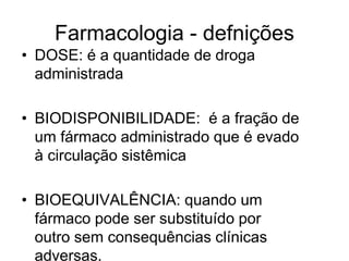 Farmacologia - defnições
• DOSE: é a quantidade de droga
administrada
• BIODISPONIBILIDADE: é a fração de
um fármaco administrado que é evado
à circulação sistêmica
• BIOEQUIVALÊNCIA: quando um
fármaco pode ser substituído por
outro sem consequências clínicas
adversas.
 