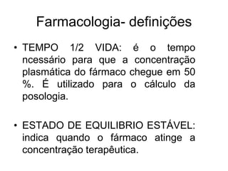 Farmacologia- definições
• TEMPO 1/2 VIDA: é o tempo
ncessário para que a concentração
plasmática do fármaco chegue em 50
%. É utilizado para o cálculo da
posologia.
• ESTADO DE EQUILIBRIO ESTÁVEL:
indica quando o fármaco atinge a
concentração terapêutica.
 