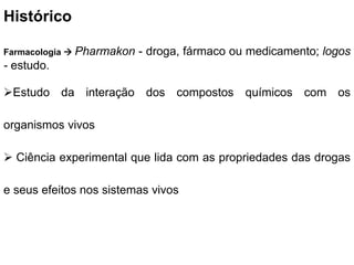 Histórico
Farmacologia  Pharmakon - droga, fármaco ou medicamento; logos
- estudo.
Estudo da interação dos compostos químicos com os
organismos vivos
 Ciência experimental que lida com as propriedades das drogas
e seus efeitos nos sistemas vivos
 